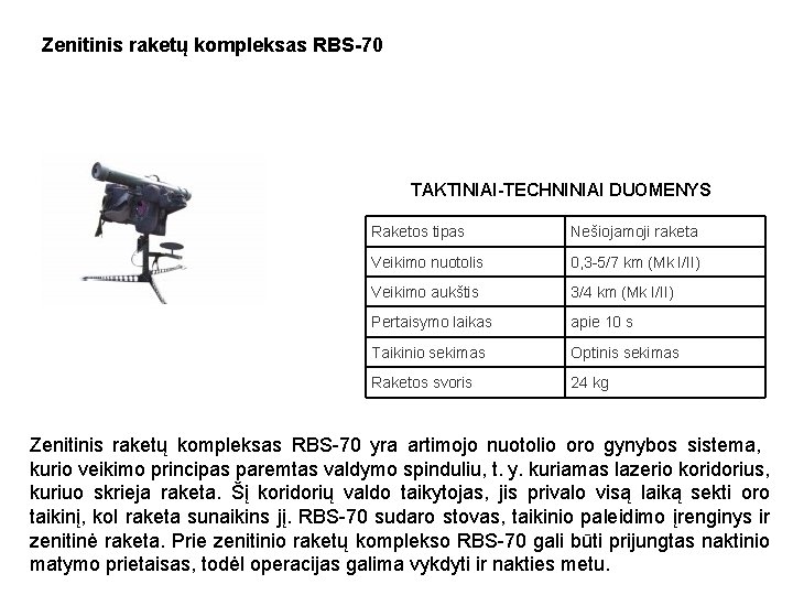 Zenitinis raketų kompleksas RBS-70 TAKTINIAI-TECHNINIAI DUOMENYS Raketos tipas Nešiojamoji raketa Veikimo nuotolis 0, 3 Zenitinis raketų kompleksas RBS-70 TAKTINIAI-TECHNINIAI DUOMENYS Raketos tipas Nešiojamoji raketa Veikimo nuotolis 0, 3