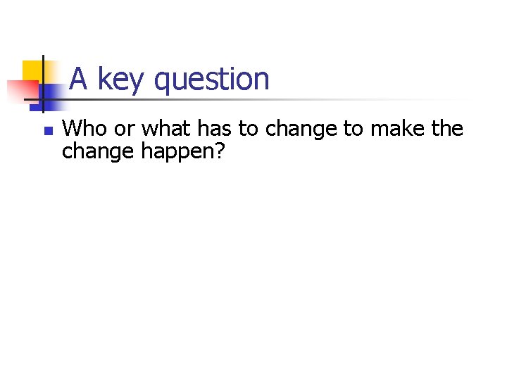 A key question n Who or what has to change to make the change