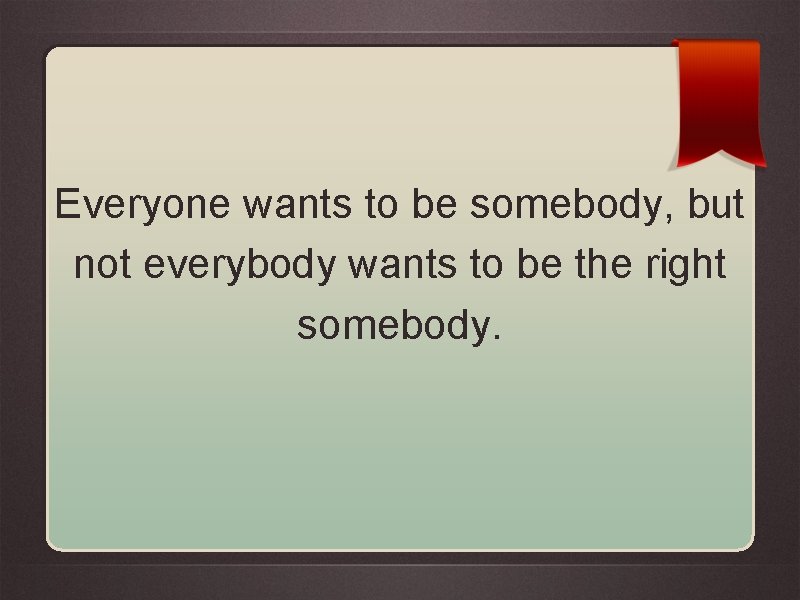 Everyone wants to be somebody, but not everybody wants to be the right somebody.