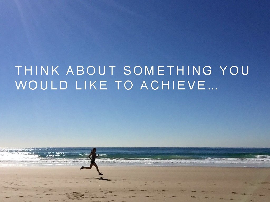 THINK ABOUT SOMETHING YOU WOULD LIKE TO ACHIEVE… 