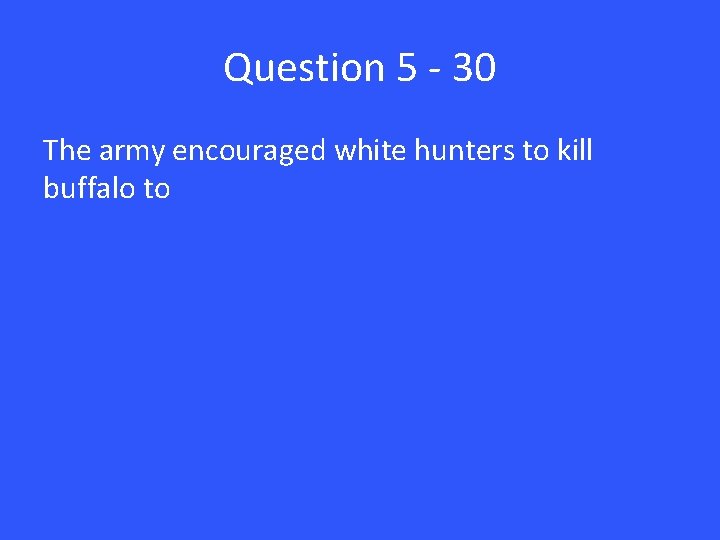 Question 5 - 30 The army encouraged white hunters to kill buffalo to 