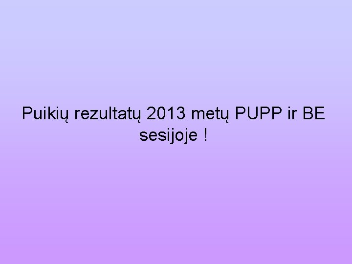 Puikių rezultatų 2013 metų PUPP ir BE sesijoje ! 