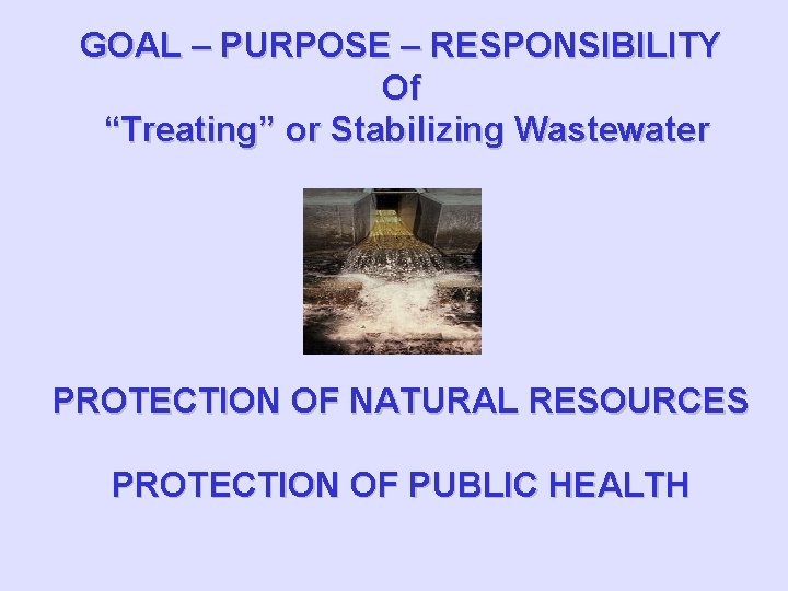 GOAL – PURPOSE – RESPONSIBILITY Of “Treating” or Stabilizing Wastewater PROTECTION OF NATURAL RESOURCES