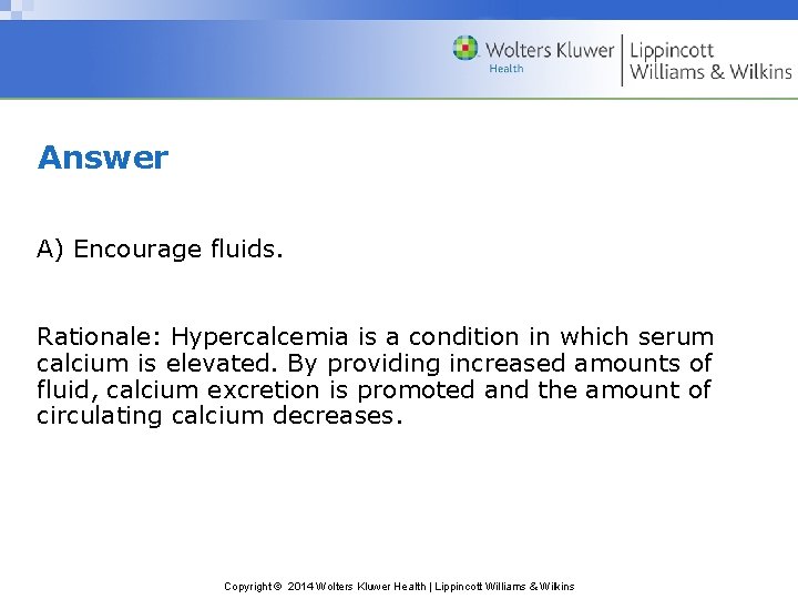Answer A) Encourage fluids. Rationale: Hypercalcemia is a condition in which serum calcium is