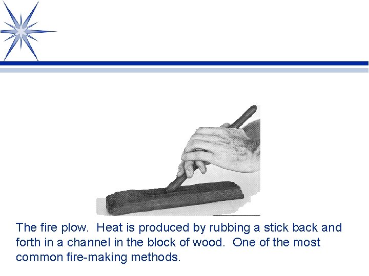 The fire plow. Heat is produced by rubbing a stick back and forth in