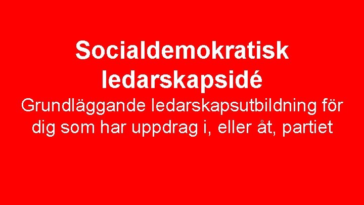 Socialdemokratisk ledarskapsidé Grundläggande ledarskapsutbildning för dig som har uppdrag i, eller åt, partiet 