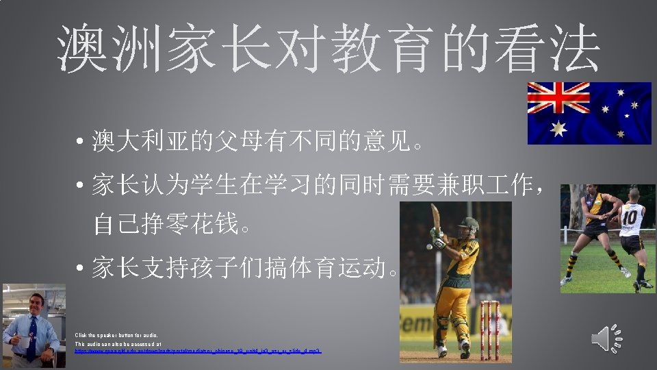 澳洲家长对教育的看法 • 澳大利亚的父母有不同的意见。 • 家长认为学生在学习的同时需要兼职 作， 自己挣零花钱。 • 家长支持孩子们搞体育运动。 Click the speaker button for