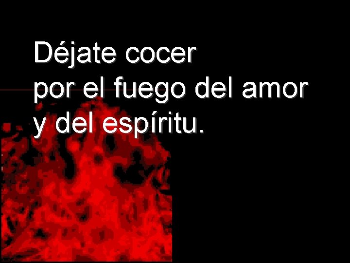 Déjate cocer por el fuego del amor y del espíritu. 