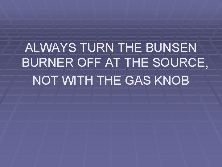 ALWAYS TURN THE BUNSEN BURNER OFF AT THE SOURCE, NOT WITH THE GAS KNOB