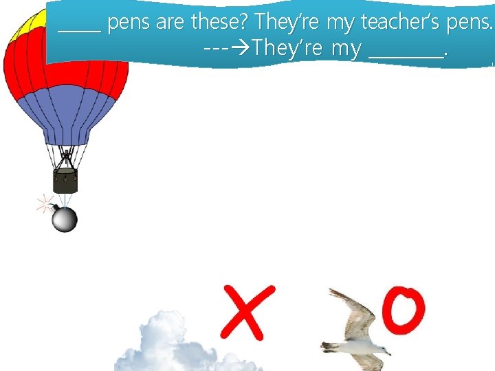 _____ pens are these? They’re my teacher’s pens. --- They’re my ____. 