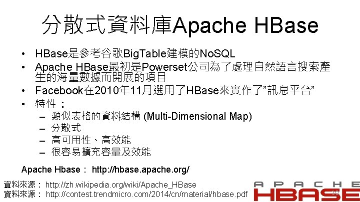 分散式資料庫Apache HBase • HBase是參考谷歌Big. Table建模的No. SQL • Apache HBase最初是Powerset公司為了處理自然語言搜索產 生的海量數據而開展的項目 • Facebook在 2010年 11月選用了HBase來實作了”訊息平台”