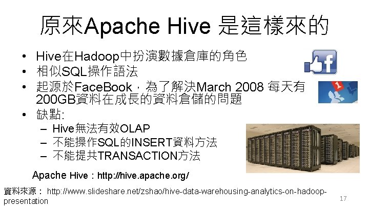 原來Apache Hive 是這樣來的 • Hive在Hadoop中扮演數據倉庫的角色 • 相似SQL操作語法 • 起源於Face. Book，為了解決March 2008 每天有 200 GB資料在成長的資料倉儲的問題