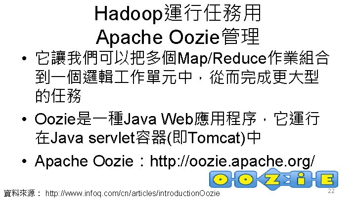 Hadoop運行任務用 Apache Oozie管理 • 它讓我們可以把多個Map/Reduce作業組合 到一個邏輯 作單元中，從而完成更大型 的任務 • Oozie是一種Java Web應用程序，它運行 在Java servlet容器(即Tomcat)中 •