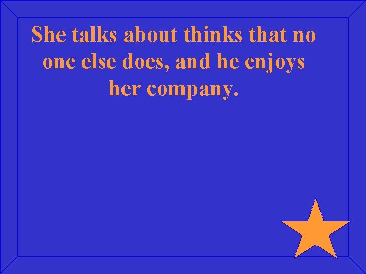 She talks about thinks that no one else does, and he enjoys her company.