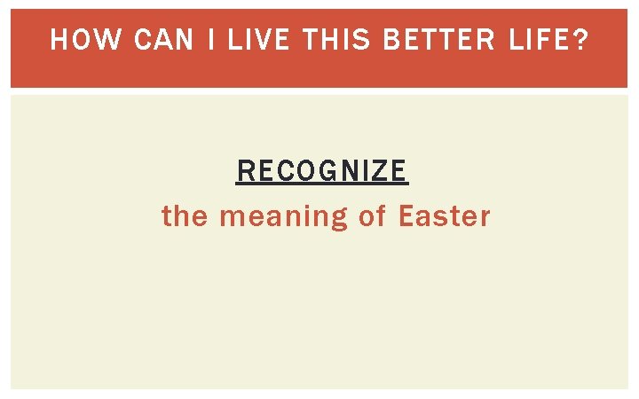 HOW CAN I LIVE THIS BETTER LIFE? RECOGNIZE the meaning of Easter 