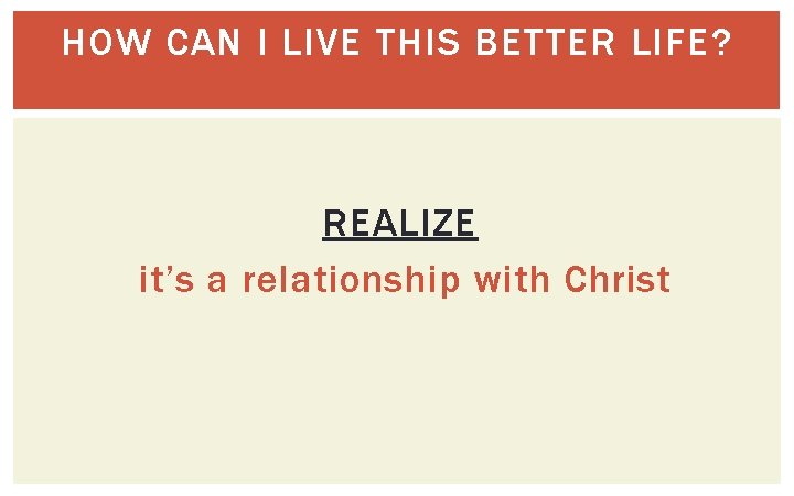 HOW CAN I LIVE THIS BETTER LIFE? REALIZE it’s a relationship with Christ 