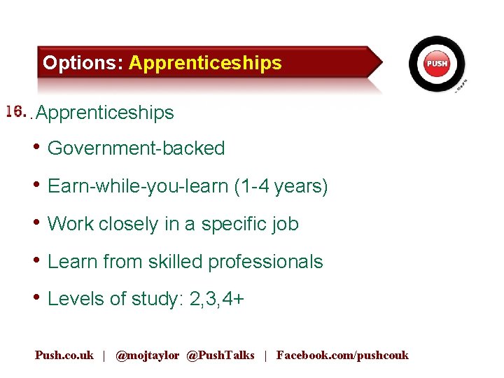 Options: Apprenticeships 15. Apprenticeships • Government-backed • Earn-while-you-learn (1 -4 years) • Work closely