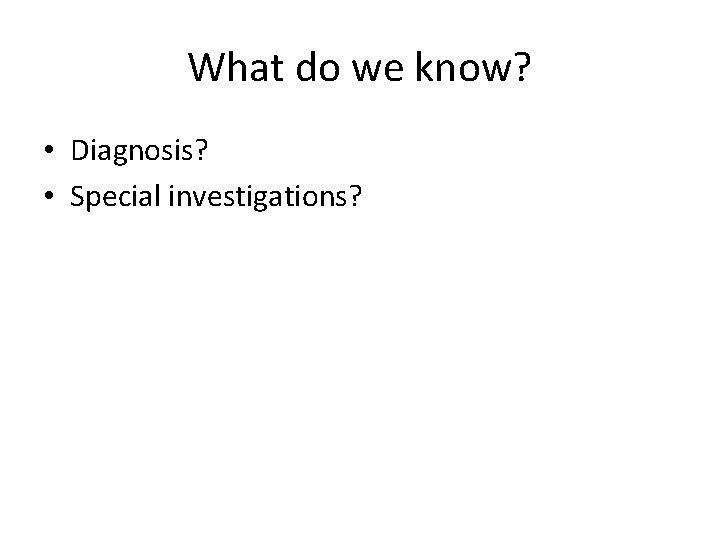 What do we know? • Diagnosis? • Special investigations? 