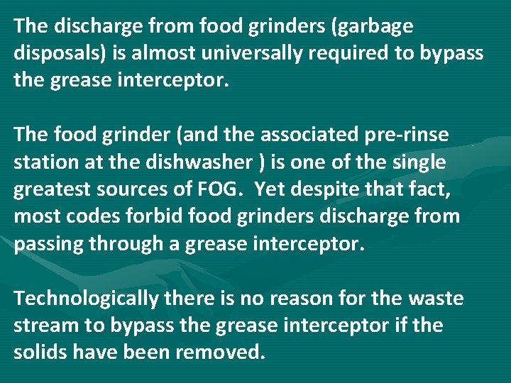 The discharge from food grinders (garbage disposals) is almost universally required to bypass the