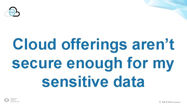 Cloud offerings aren’t secure enough for my sensitive data ￼ © 2015 IBM Corporation