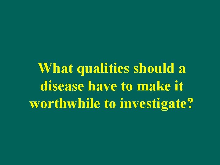 What qualities should a disease have to make it worthwhile to investigate? 