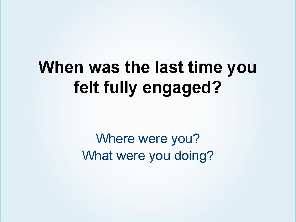 When was the last time you felt fully engaged? Where were you? What were