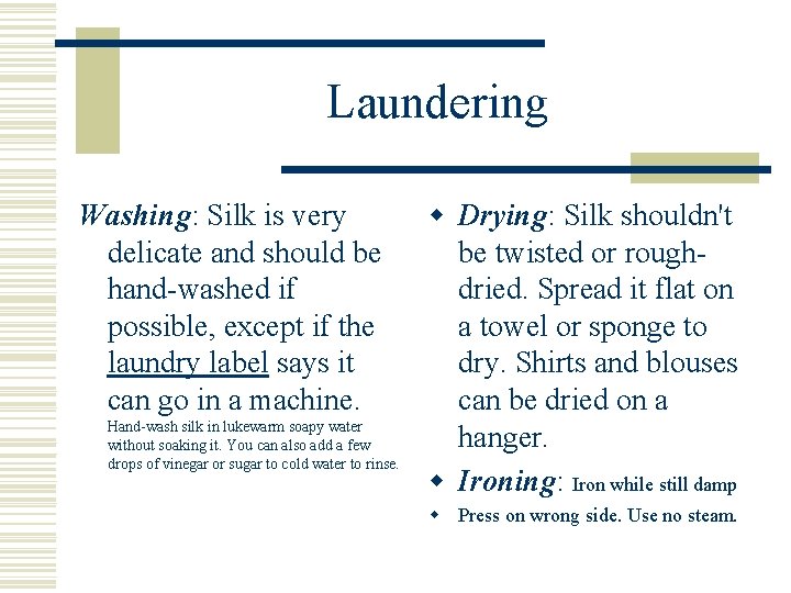Laundering Washing: Silk is very delicate and should be hand-washed if possible, except if