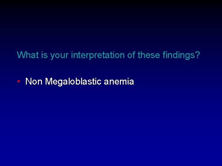 What is your interpretation of these findings? • Non Megaloblastic anemia 