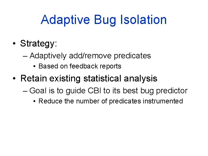 Adaptive Bug Isolation • Strategy: – Adaptively add/remove predicates • Based on feedback reports