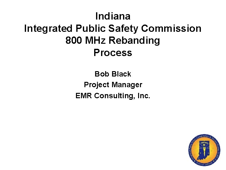 Indiana Integrated Public Safety Commission 800 MHz Rebanding Process Bob Black Project Manager EMR