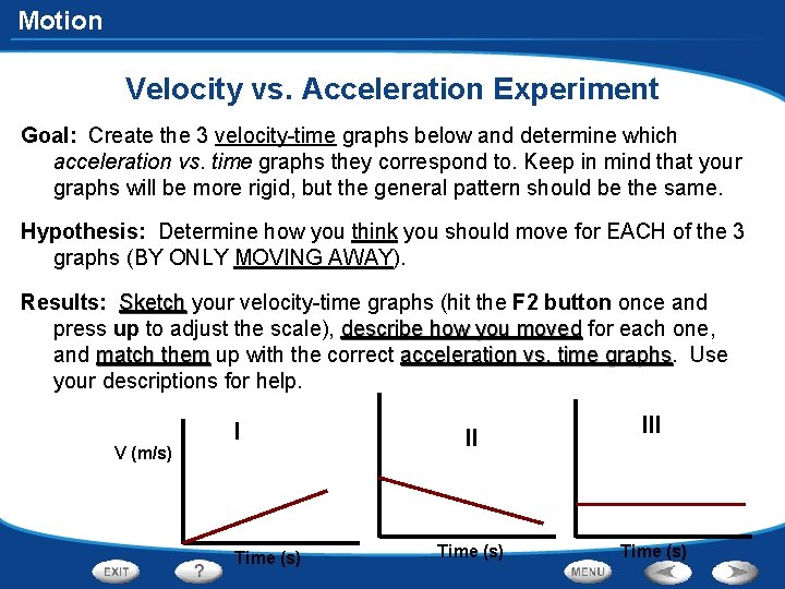 Motion Velocity vs. Acceleration Experiment Goal: Create the 3 velocity-time graphs below and determine