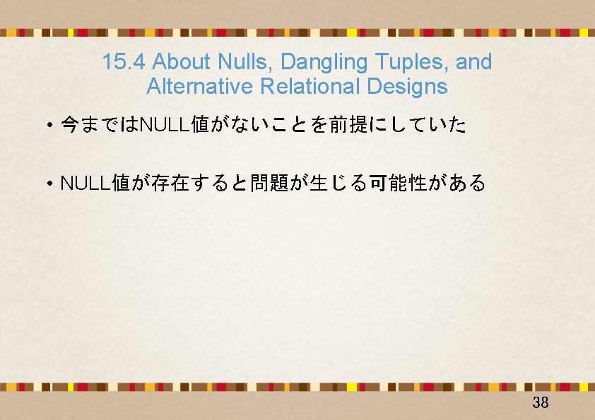 15. 4 About Nulls, Dangling Tuples, and Alternative Relational Designs • 今まではNULL値がないことを前提にしていた • NULL値が存在すると問題が生じる可能性がある