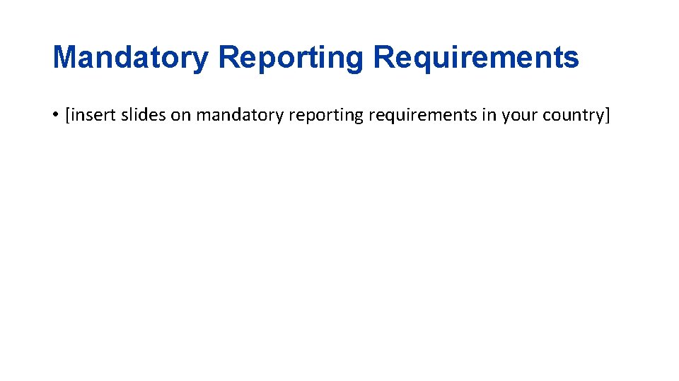 Mandatory Reporting Requirements • [insert slides on mandatory reporting requirements in your country] 