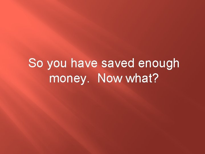 So you have saved enough money. Now what? 