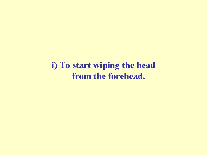 i) To start wiping the head from the forehead. i) To start wiping the head from the forehead.