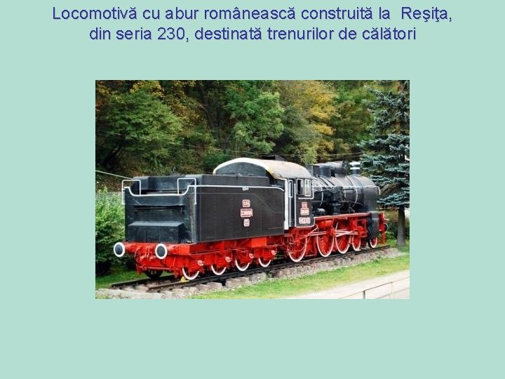 Locomotivă cu abur românească construită la Reşiţa, din seria 230, destinată trenurilor de călători Locomotivă cu abur românească construită la Reşiţa, din seria 230, destinată trenurilor de călători