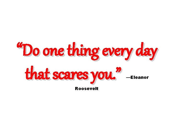 “Do one thing every day that scares you. ” Roosevelt —Eleanor 