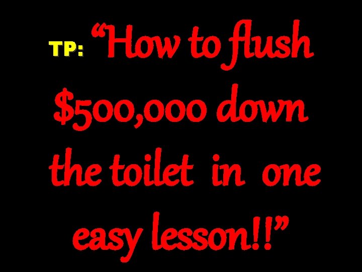 “How to flush $500, 000 down the toilet in one easy lesson!!” TP: 