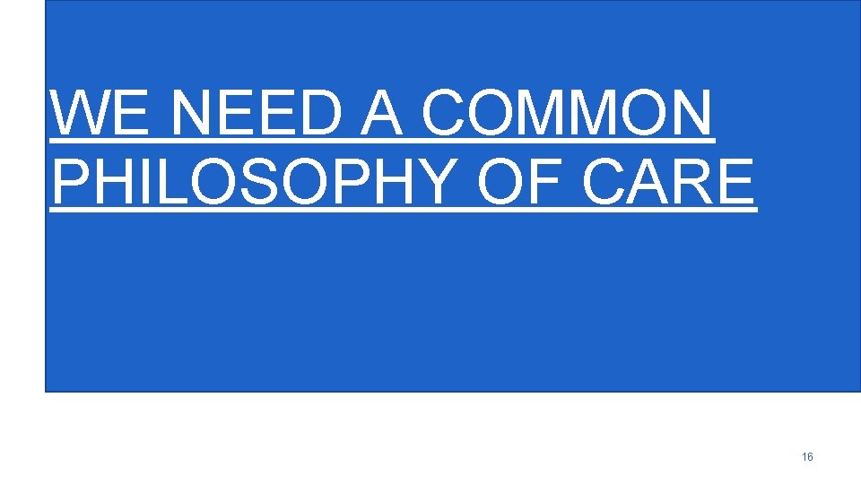 WE NEED A COMMON PHILOSOPHY OF CARE 16 