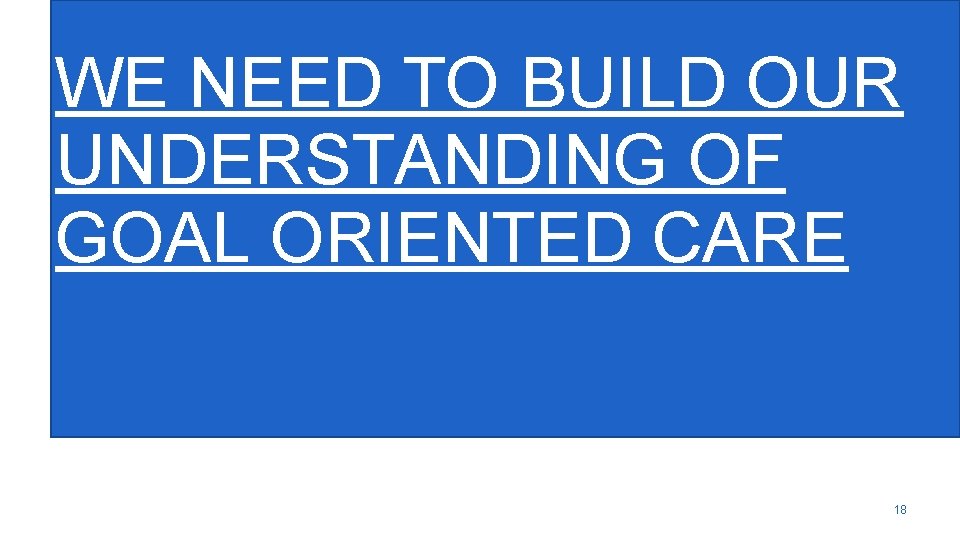 WE NEED TO BUILD OUR UNDERSTANDING OF GOAL ORIENTED CARE 18 
