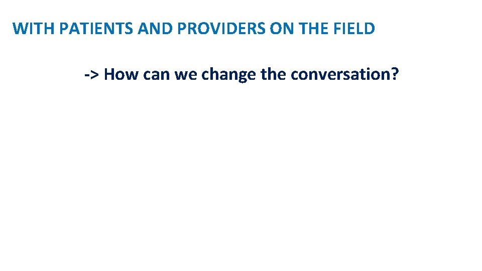 WITH PATIENTS AND PROVIDERS ON THE FIELD -> How can we change the conversation?