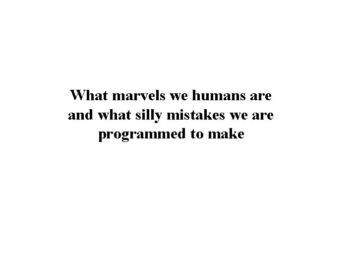 What marvels we humans are and what silly mistakes we are programmed to make