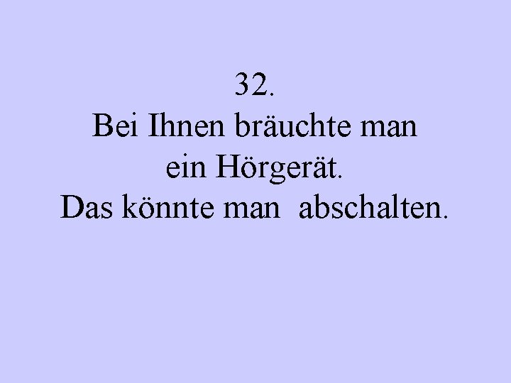 32. Bei Ihnen bräuchte man ein Hörgerät. Das könnte man abschalten. 