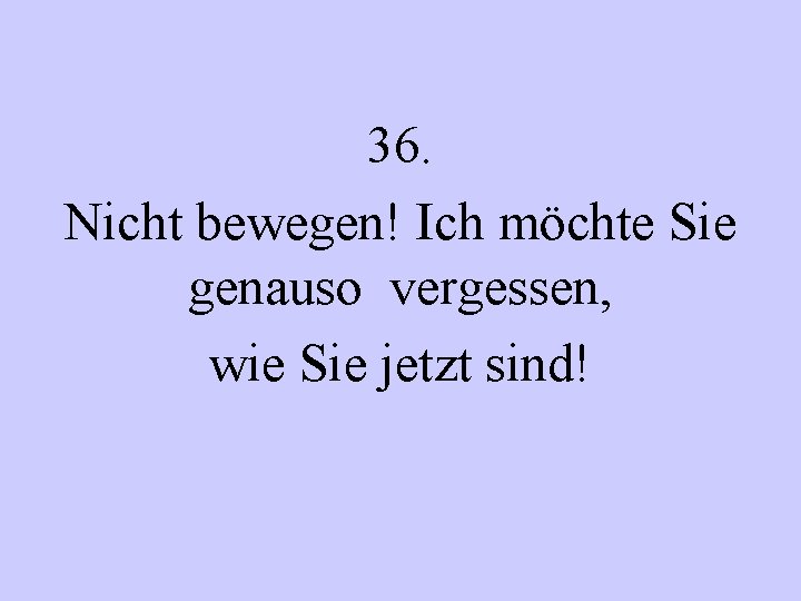 36. Nicht bewegen! Ich möchte Sie genauso vergessen, wie Sie jetzt sind! 