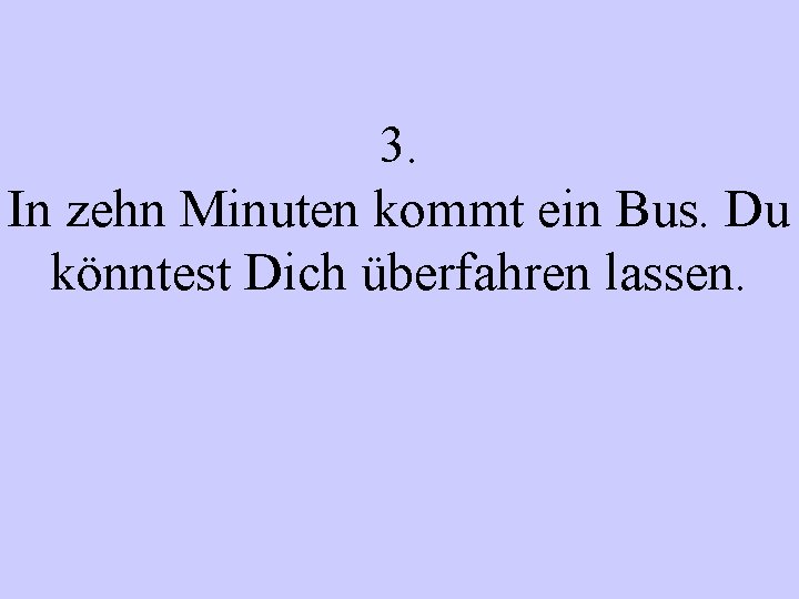 3. In zehn Minuten kommt ein Bus. Du könntest Dich überfahren lassen. 