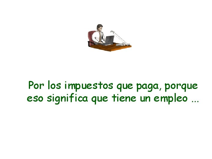 Por los impuestos que paga, porque eso significa que tiene un empleo. . .