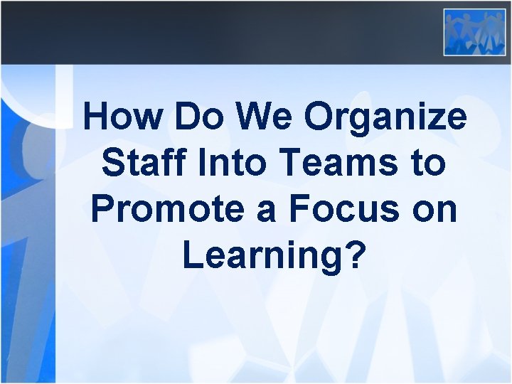 How Do We Organize Staff Into Teams to Promote a Focus on Learning? 