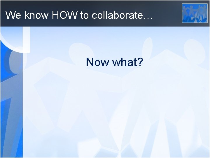 We know HOW to collaborate… Now what? 