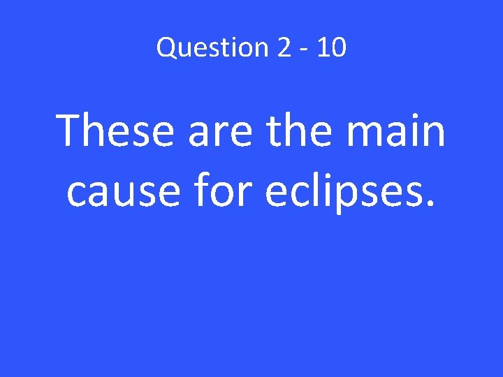 Question 2 - 10 These are the main cause for eclipses. 