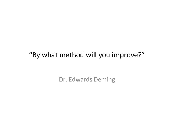“By what method will you improve? ” Dr. Edwards Deming 